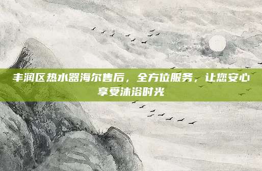 丰润区热水器海尔售后,全方位服务,让您安心享受沐浴时光