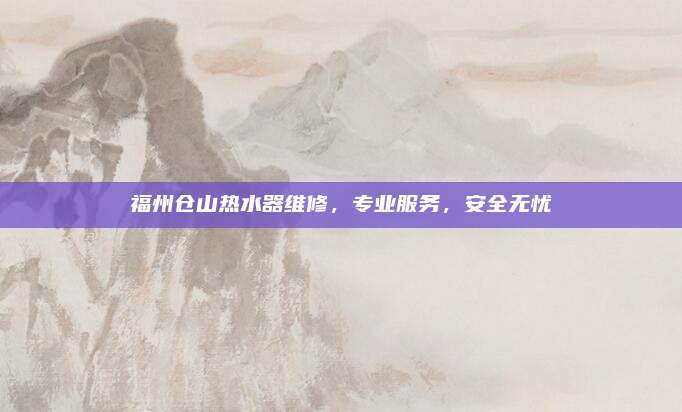 福州仓山热水器维修,专业服务,安全无忧