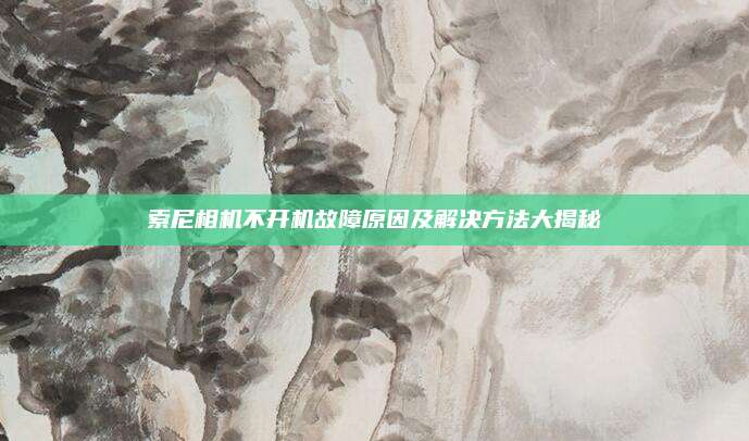 索尼相机不开机故障原因及解决方法大揭秘