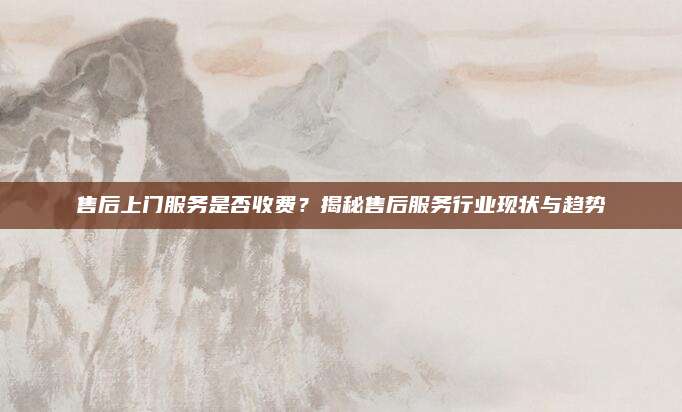 售后上门服务是否收费?揭秘售后服务行业现状与趋势
