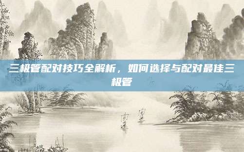 三极管配对技巧全解析,如何选择与配对最佳三极管