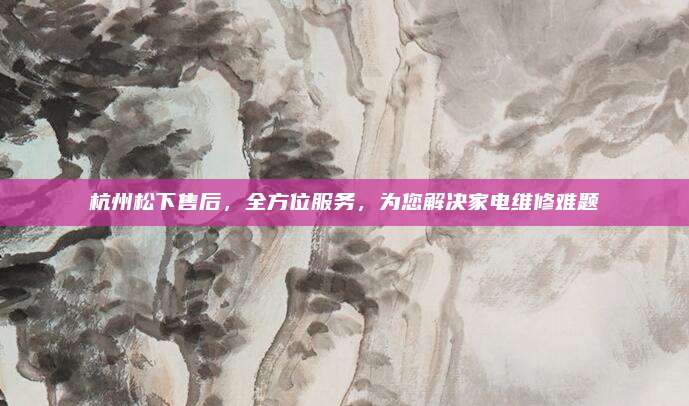杭州松下售后,全方位服务,为您解决家电维修难题