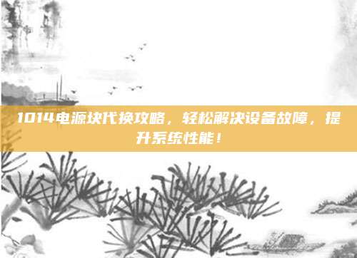 1014电源块代换攻略,轻松解决设备故障,提升系统性能!