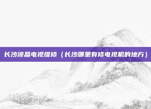 长沙液晶电视维修（长沙哪里有修电视机的地方）