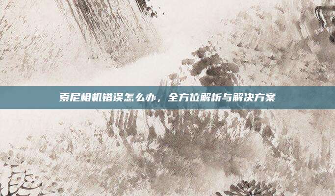 索尼相机错误怎么办,全方位解析与解决方案