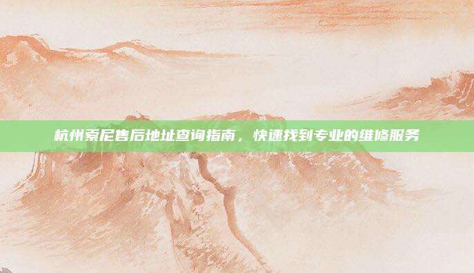 杭州索尼售后地址查询指南,快速找到专业的维修服务