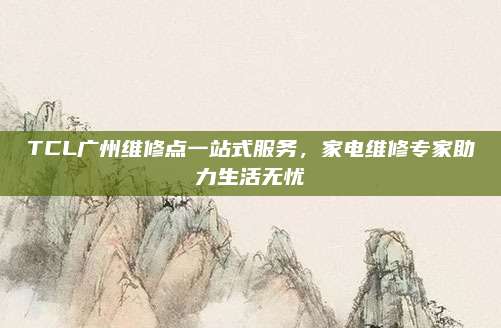 TCL广州维修点一站式服务,家电维修专家助力生活无忧