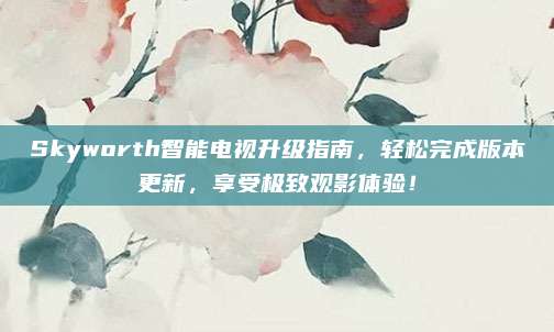 Skyworth智能电视升级指南,轻松完成版本更新,享受极致观影体验!