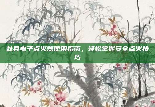灶具电子点火器使用指南,轻松掌握安全点火技巧