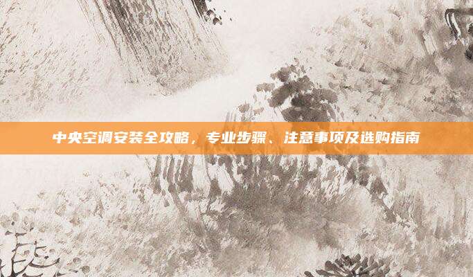 中央空调安装全攻略，专业步骤、注意事项及选购指南