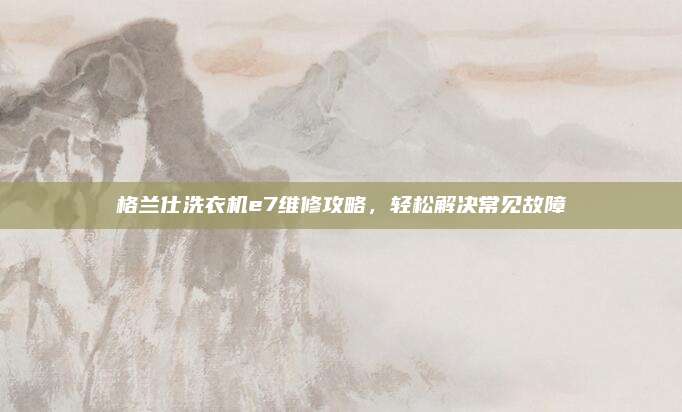 格兰仕洗衣机e7维修攻略,轻松解决常见故障