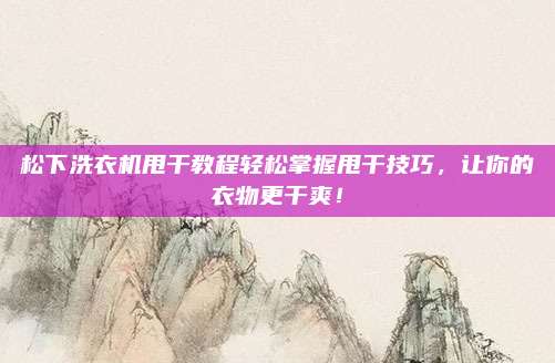 松下洗衣机甩干教程轻松掌握甩干技巧,让你的衣物更干爽!
