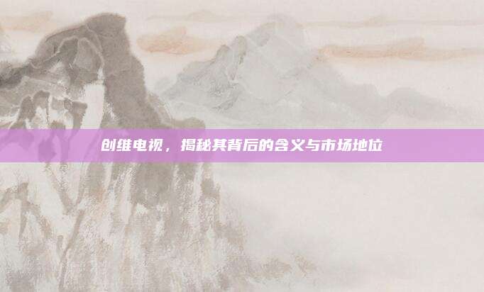 创维电视,揭秘其背后的含义与市场地位