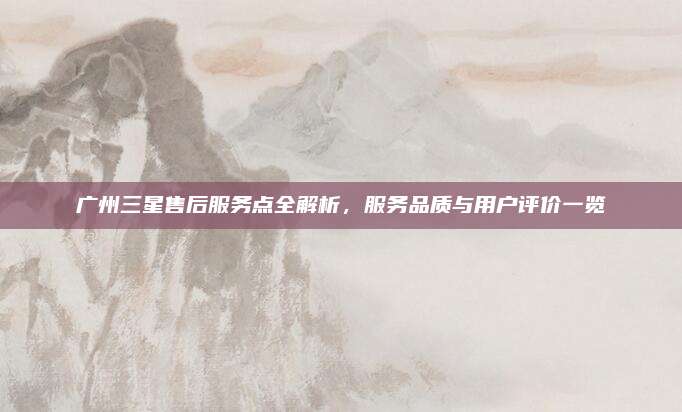 广州三星售后服务点全解析,服务品质与用户评价一览
