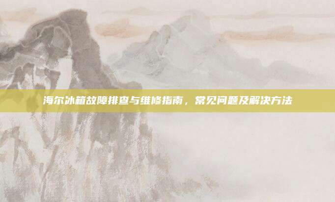 海尔冰箱故障排查与维修指南,常见问题及解决方法