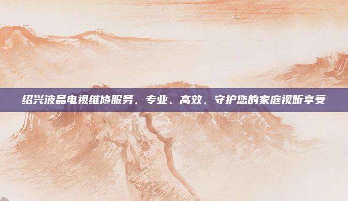 绍兴液晶电视维修服务,专业、高效,守护您的家庭视听享受