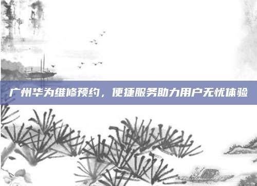 广州华为维修预约,便捷服务助力用户无忧体验