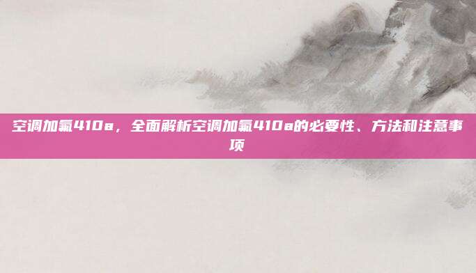 空调加氟410a,全面解析空调加氟410a的必要性、方法和注意事项