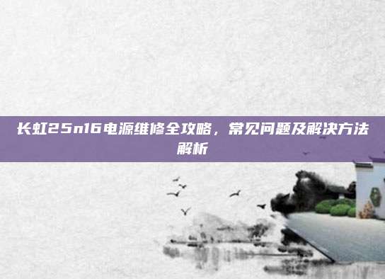 长虹25n16电源维修全攻略,常见问题及解决方法解析
