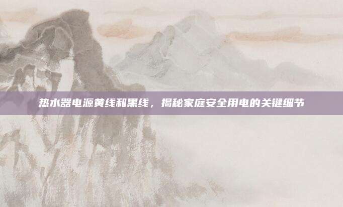 热水器电源黄线和黑线,揭秘家庭安全用电的关键细节