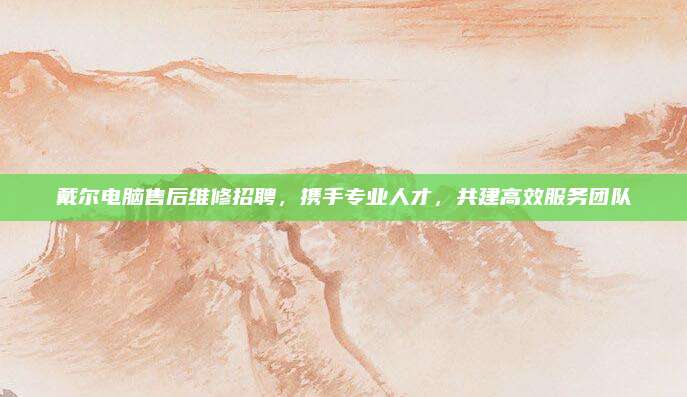 戴尔电脑售后维修招聘,携手专业人才,共建高效服务团队