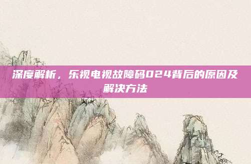 深度解析,乐视电视故障码024背后的原因及解决方法
