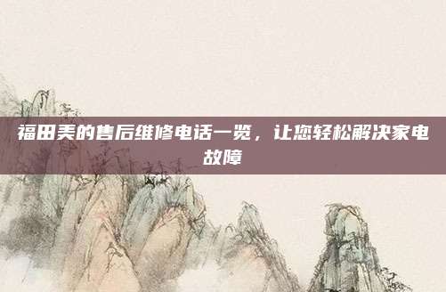 福田美的售后维修电话一览,让您轻松解决家电故障