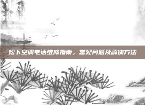 松下空调电话维修指南,常见问题及解决方法