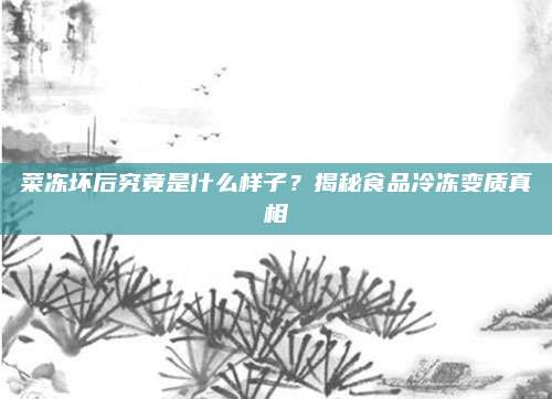 菜冻坏后究竟是什么样子?揭秘食品冷冻变质真相