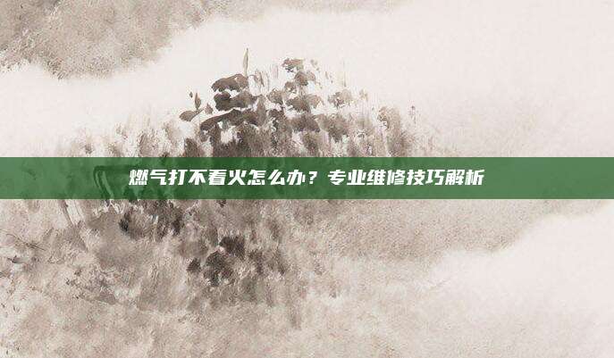 燃气打不着火怎么办?专业维修技巧解析