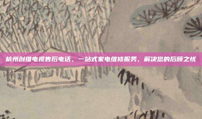 杭州创维电视售后电话,一站式家电维修服务,解决您的后顾之忧