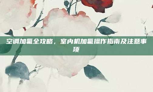 空调加氟全攻略,室内机加氟操作指南及注意事项