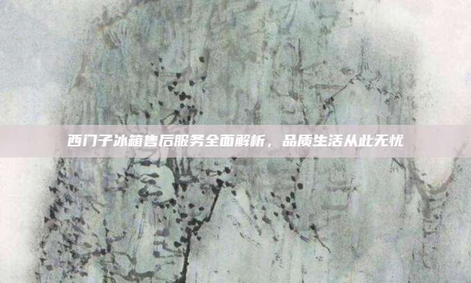 西门子冰箱售后服务全面解析，品质生活从此无忧