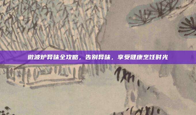 微波炉异味全攻略,告别异味,享受健康烹饪时光