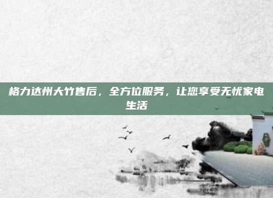 格力达州大竹售后,全方位服务,让您享受无忧家电生活