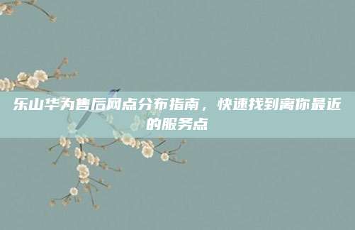 乐山华为售后网点分布指南,快速找到离你最近的服务点