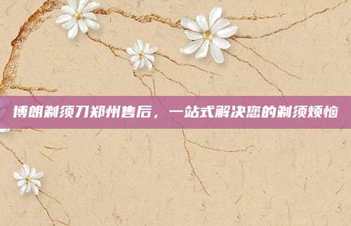 博朗剃须刀郑州售后,一站式解决您的剃须烦恼