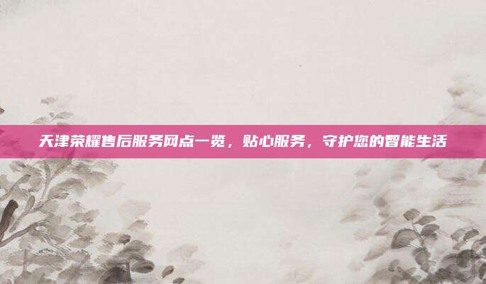 天津荣耀售后服务网点一览,贴心服务,守护您的智能生活