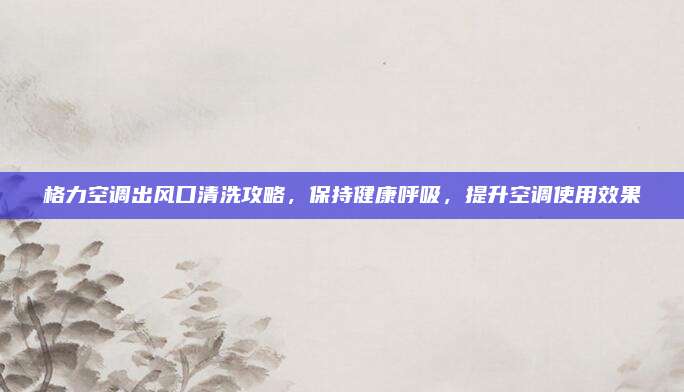 格力空调出风口清洗攻略,保持健康呼吸,提升空调使用效果