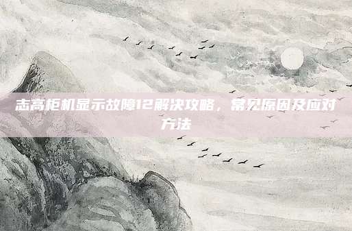 志高柜机显示故障12解决攻略,常见原因及应对方法
