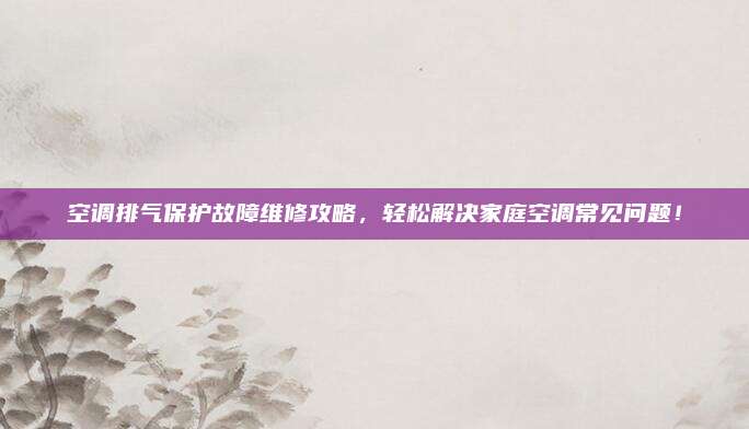空调排气保护故障维修攻略,轻松解决家庭空调常见问题!