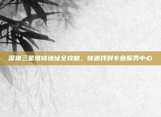 深圳三星维修地址全攻略,快速找到专业服务中心