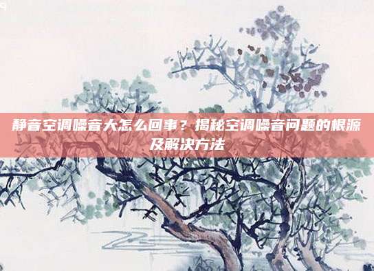 静音空调噪音大怎么回事?揭秘空调噪音问题的根源及解决方法