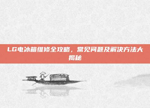 LG电冰箱维修全攻略,常见问题及解决方法大揭秘