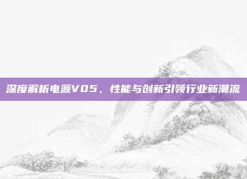 深度解析电源V05,性能与创新引领行业新潮流