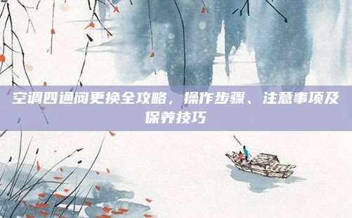 空调四通阀更换全攻略,操作步骤、注意事项及保养技巧