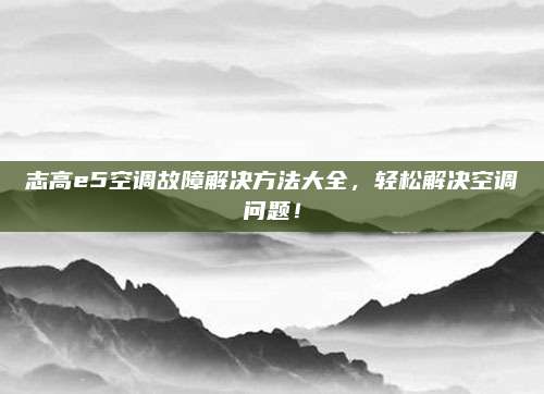 志高e5空调故障解决方法大全,轻松解决空调问题!