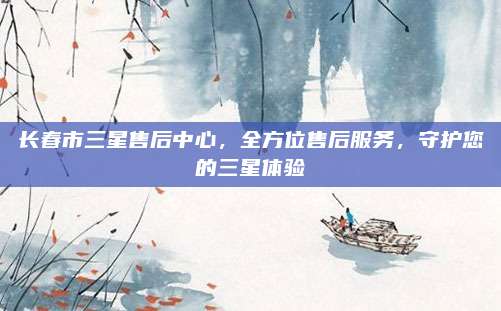 长春市三星售后中心,全方位售后服务,守护您的三星体验