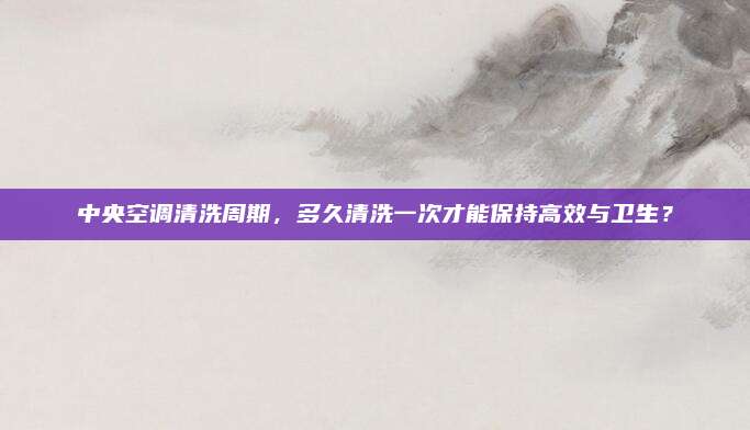 中央空调清洗周期,多久清洗一次才能保持高效与卫生?