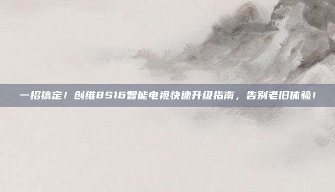 一招搞定!创维8S16智能电视快速升级指南,告别老旧体验!